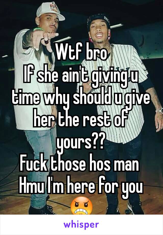 Wtf bro
If she ain't giving u time why should u give her the rest of yours??
Fuck those hos man 
Hmu I'm here for you 😠