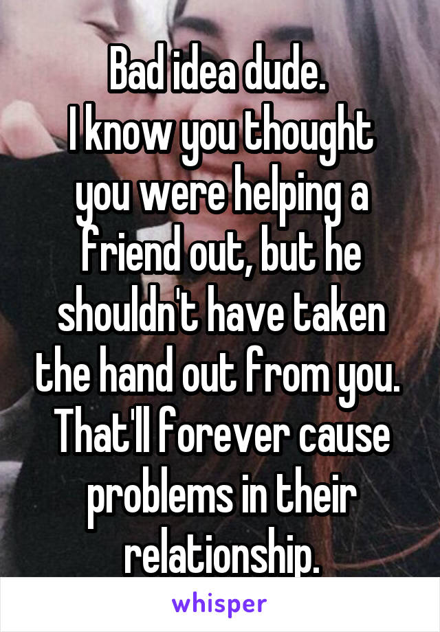 Bad idea dude. 
I know you thought you were helping a friend out, but he shouldn't have taken the hand out from you. 
That'll forever cause problems in their relationship.