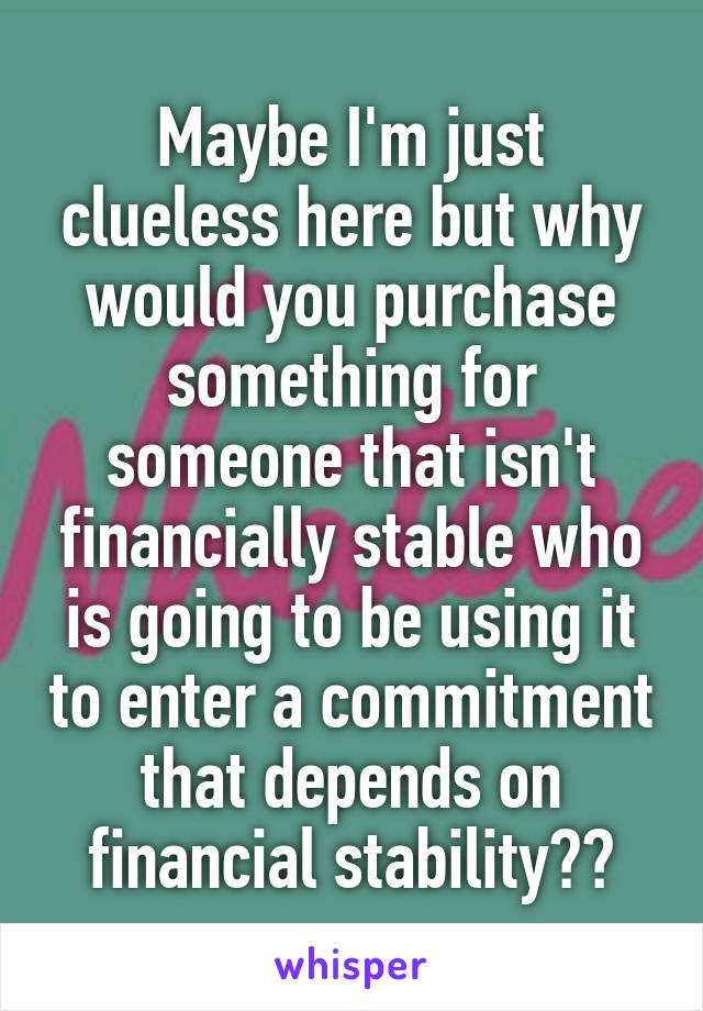 Maybe I'm just clueless here but why would you purchase something for someone that isn't financially stable who is going to be using it to enter a commitment that depends on financial stability??