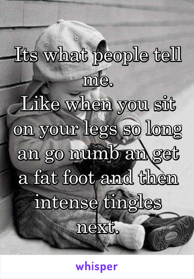 Its what people tell me.
Like when you sit on your legs so long an go numb an get a fat foot and then intense tingles next.