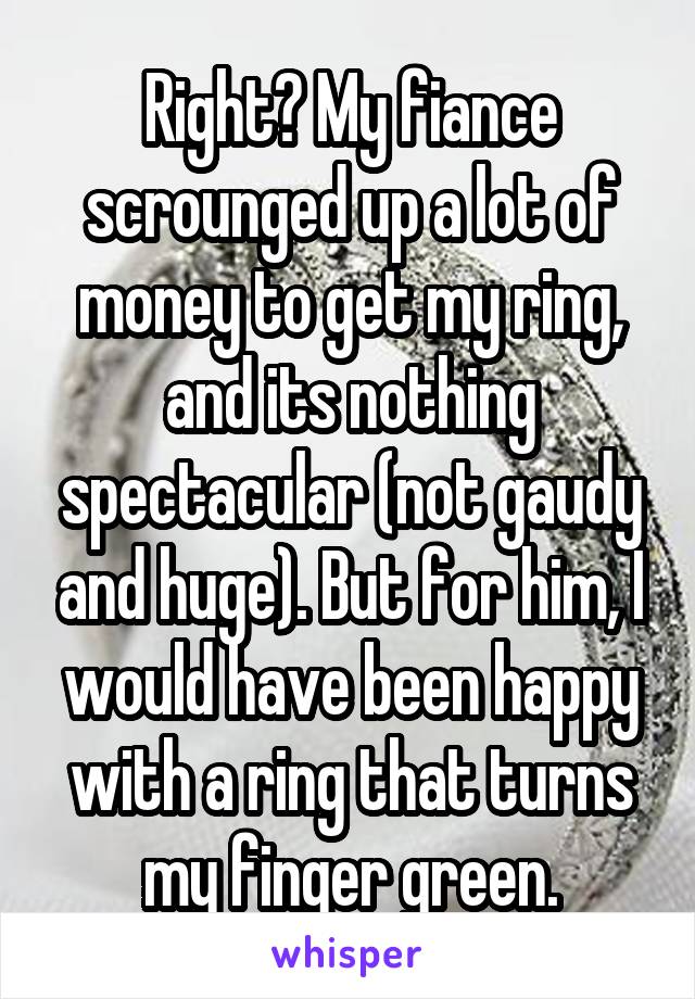 Right? My fiance scrounged up a lot of money to get my ring, and its nothing spectacular (not gaudy and huge). But for him, I would have been happy with a ring that turns my finger green.