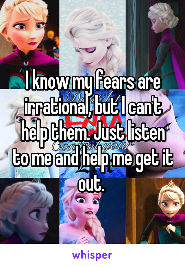 I know my fears are irrational, but I can't help them. Just listen to me and help me get it out. 