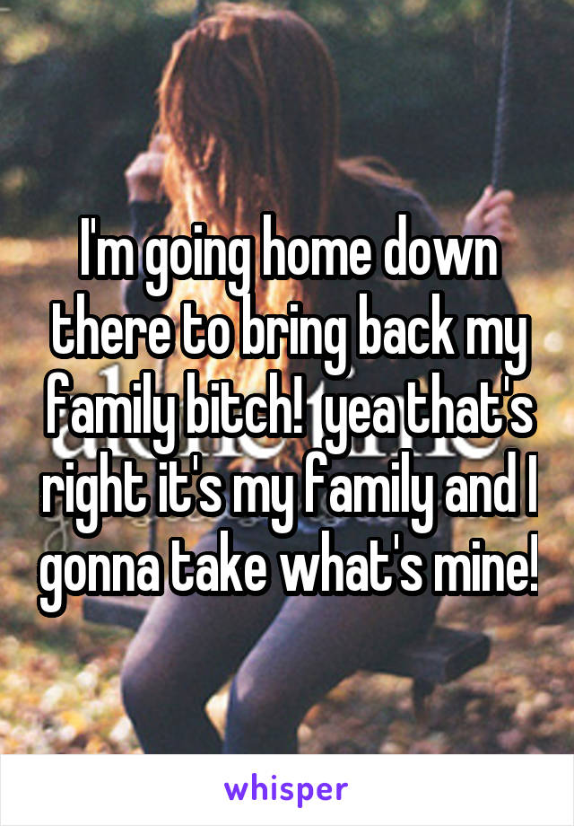 I'm going home down there to bring back my family bitch!  yea that's right it's my family and I gonna take what's mine!