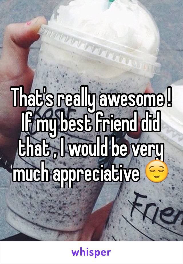 That's really awesome ! If my best friend did that , I would be very much appreciative 😌