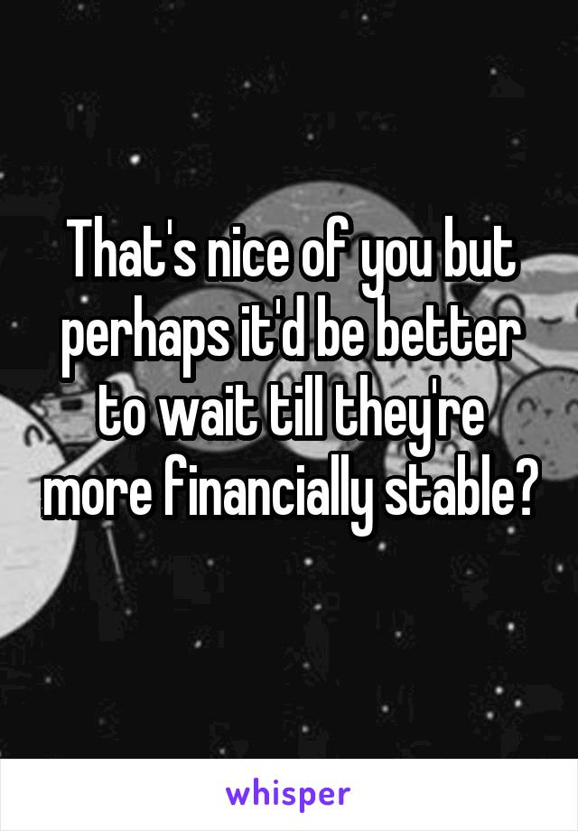 That's nice of you but perhaps it'd be better to wait till they're more financially stable? 