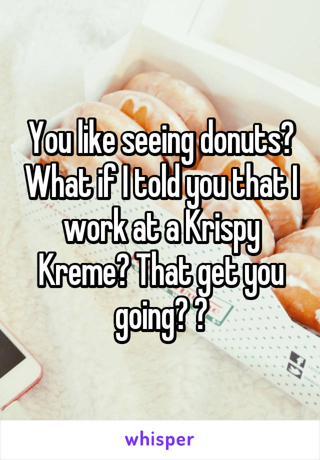 You like seeing donuts? What if I told you that I work at a Krispy Kreme? That get you going? 😂