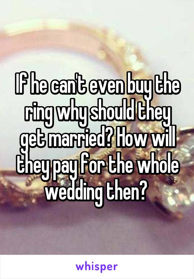 If he can't even buy the ring why should they get married? How will they pay for the whole wedding then? 