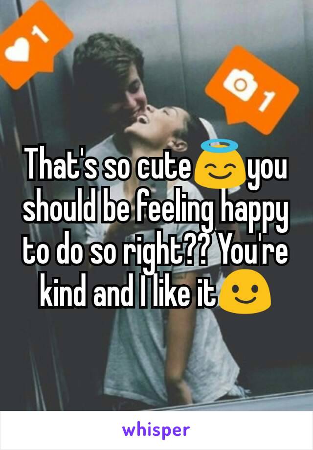 That's so cute😇you should be feeling happy to do so right?? You're kind and I like it😃