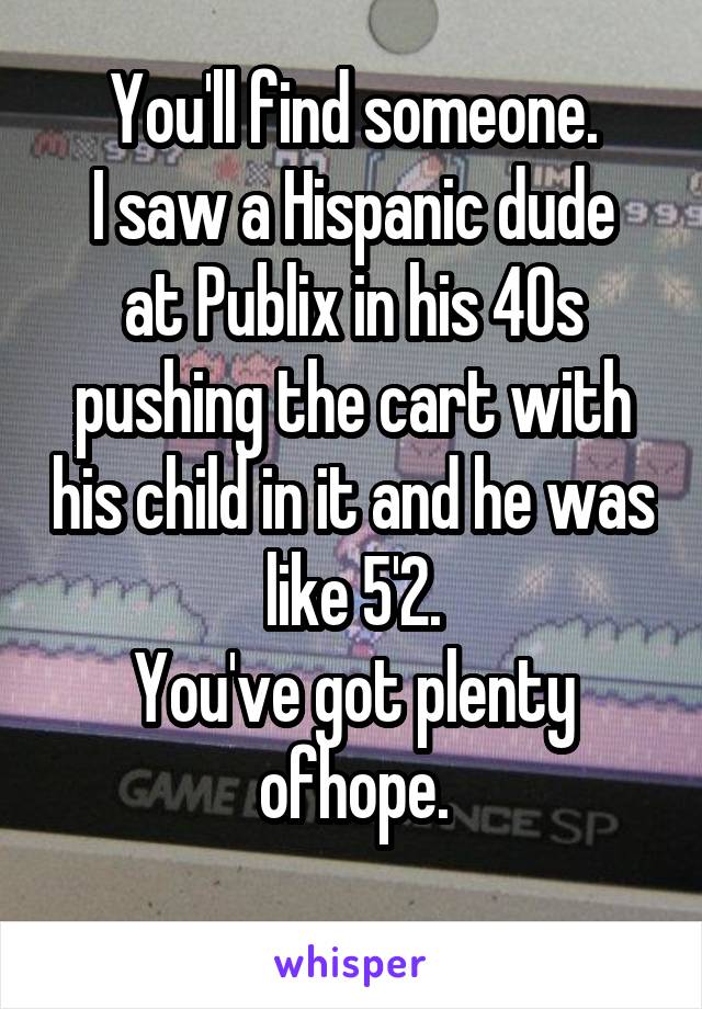 You'll find someone.
I saw a Hispanic dude at Publix in his 40s pushing the cart with his child in it and he was like 5'2.
You've got plenty ofhope.
