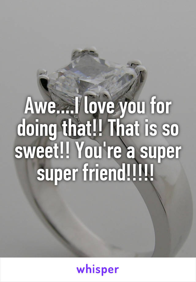 Awe....I love you for doing that!! That is so sweet!! You're a super super friend!!!!! 