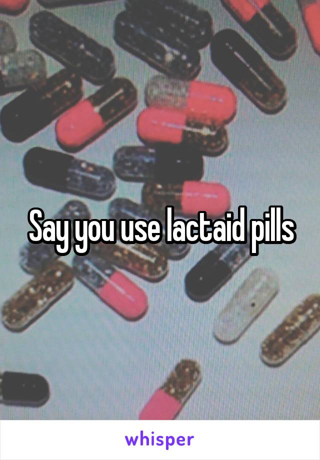 Say you use lactaid pills