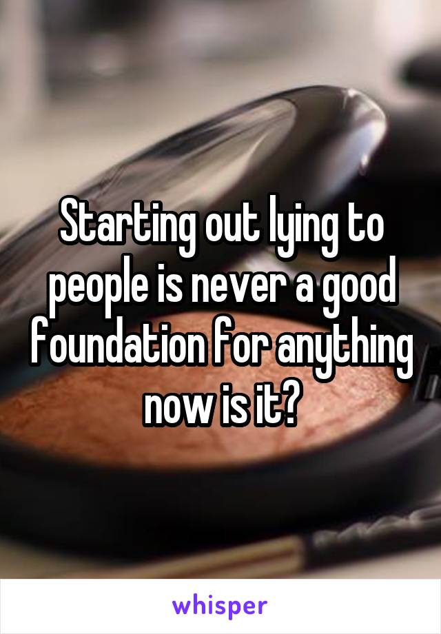 Starting out lying to people is never a good foundation for anything now is it?