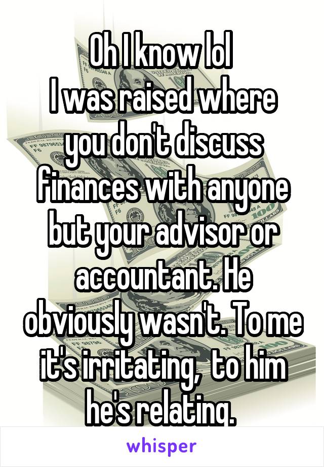 Oh I know lol 
I was raised where you don't discuss finances with anyone but your advisor or accountant. He obviously wasn't. To me it's irritating,  to him he's relating. 