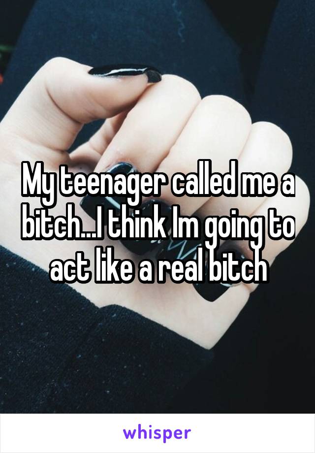 My teenager called me a bitch...I think Im going to act like a real bitch