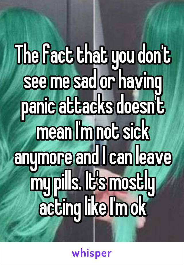 The fact that you don't see me sad or having panic attacks doesn't mean I'm not sick anymore and I can leave my pills. It's mostly acting like I'm ok