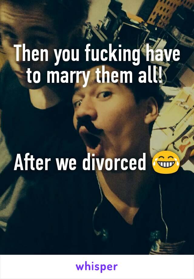 Then you fucking have to marry them all! 



After we divorced 😂