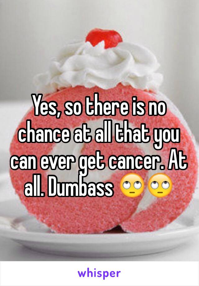 Yes, so there is no chance at all that you can ever get cancer. At all. Dumbass 🙄🙄 
