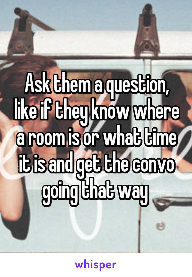 Ask them a question, like if they know where a room is or what time it is and get the convo going that way 