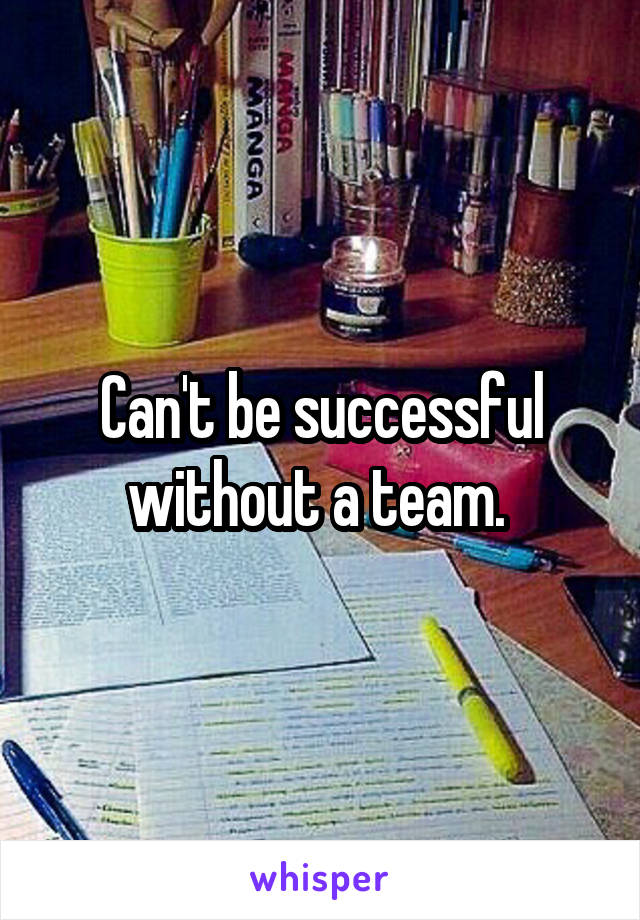 Can't be successful without a team. 