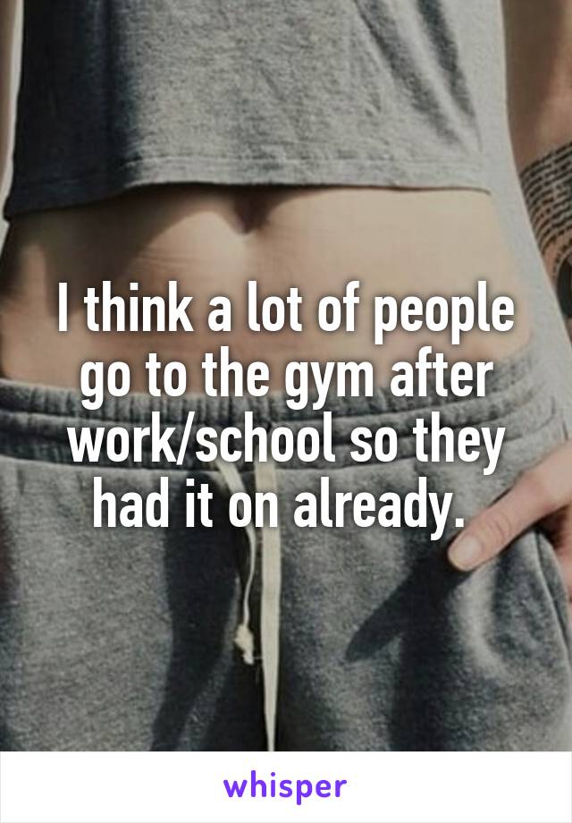 I think a lot of people go to the gym after work/school so they had it on already. 