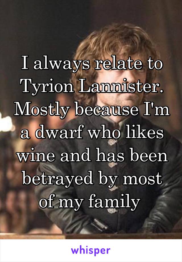 I always relate to Tyrion Lannister. Mostly because I'm a dwarf who likes wine and has been betrayed by most of my family 