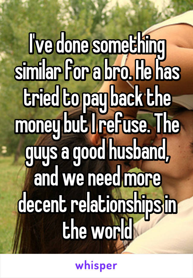 I've done something similar for a bro. He has tried to pay back the money but I refuse. The guys a good husband, and we need more decent relationships in the world