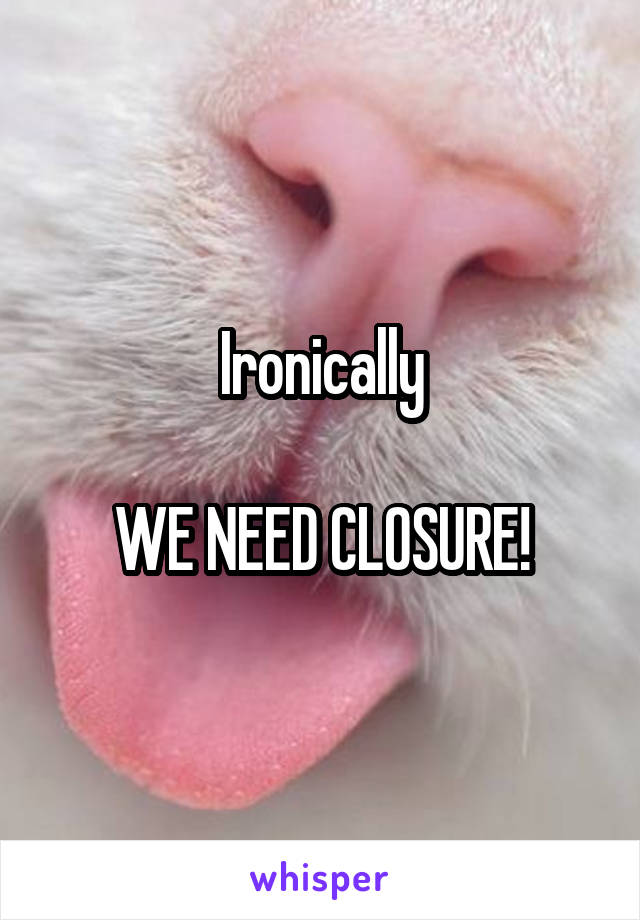 Ironically

WE NEED CLOSURE!