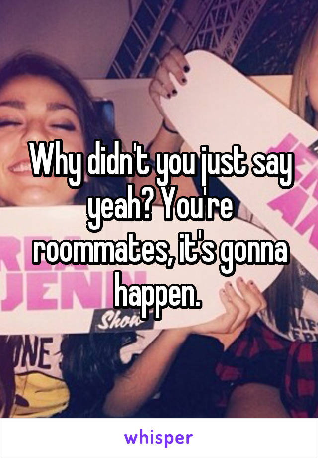 Why didn't you just say yeah? You're roommates, it's gonna happen. 