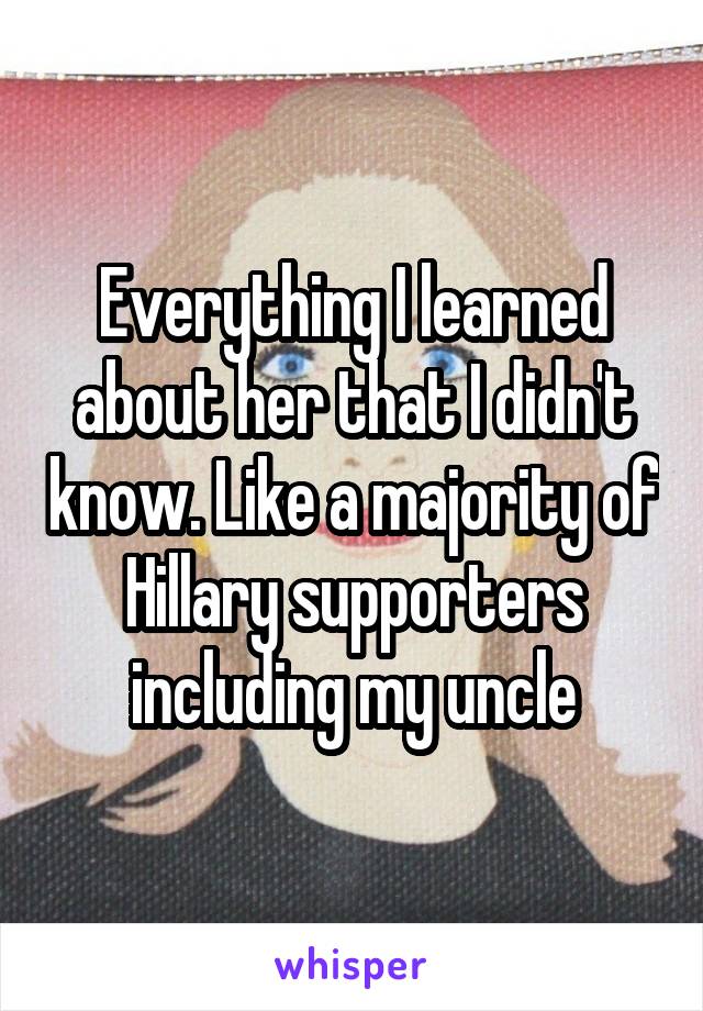 Everything I learned about her that I didn't know. Like a majority of Hillary supporters including my uncle