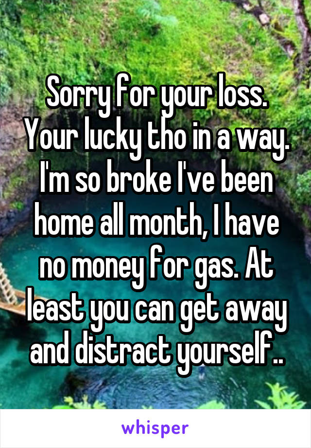 Sorry for your loss. Your lucky tho in a way. I'm so broke I've been home all month, I have no money for gas. At least you can get away and distract yourself..