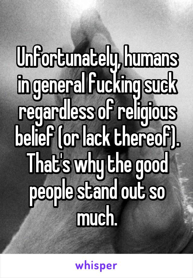 Unfortunately, humans in general fucking suck regardless of religious belief (or lack thereof). That's why the good people stand out so much.