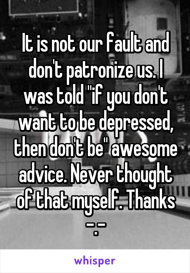 It is not our fault and don't patronize us. I was told "if you don't want to be depressed, then don't be" awesome advice. Never thought of that myself. Thanks -.-