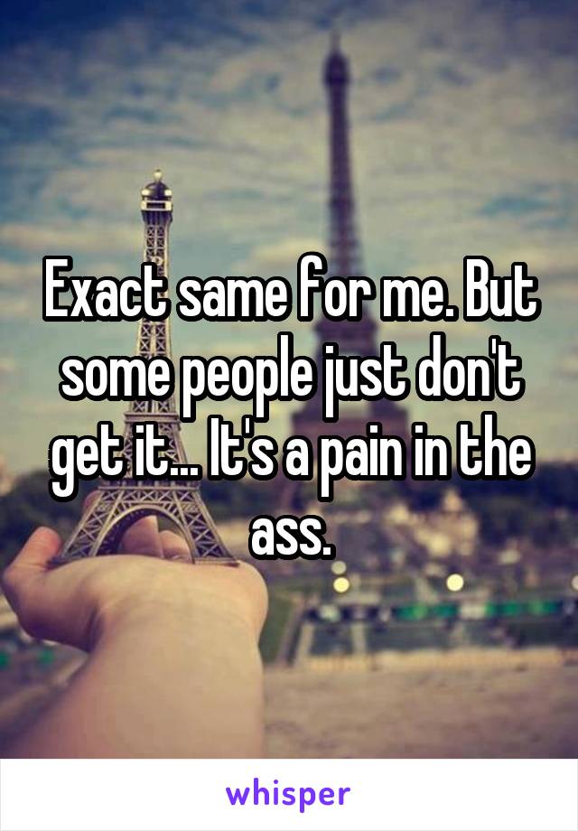 Exact same for me. But some people just don't get it... It's a pain in the ass.