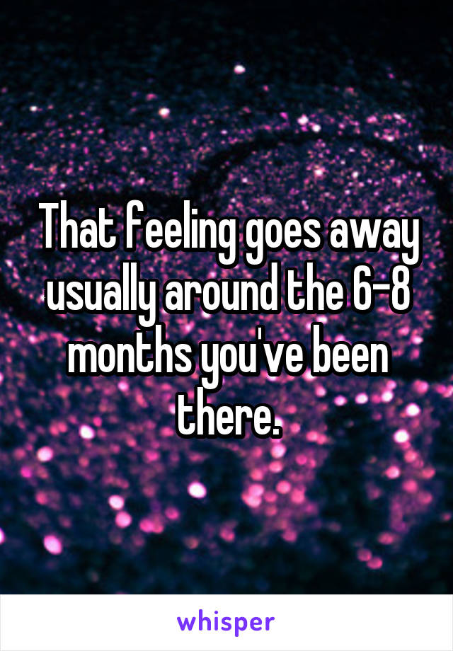 That feeling goes away usually around the 6-8 months you've been there.