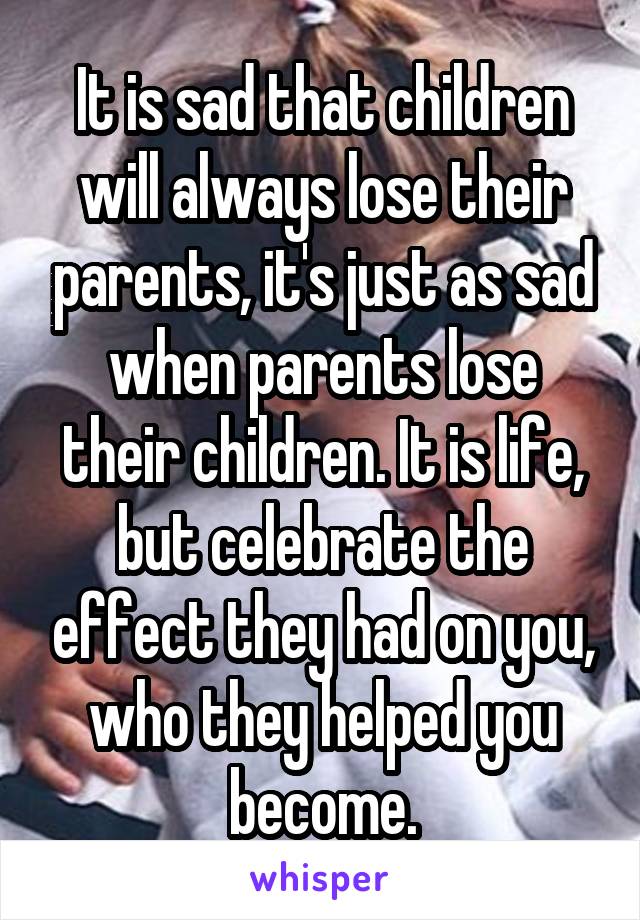 It is sad that children will always lose their parents, it's just as sad when parents lose their children. It is life, but celebrate the effect they had on you, who they helped you become.