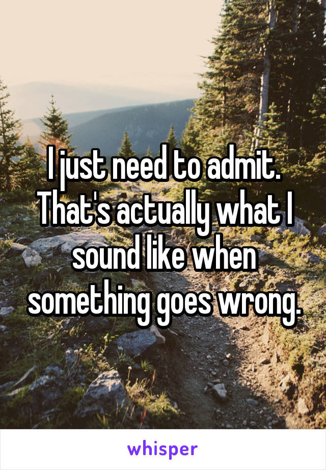 I just need to admit. That's actually what I sound like when something goes wrong.