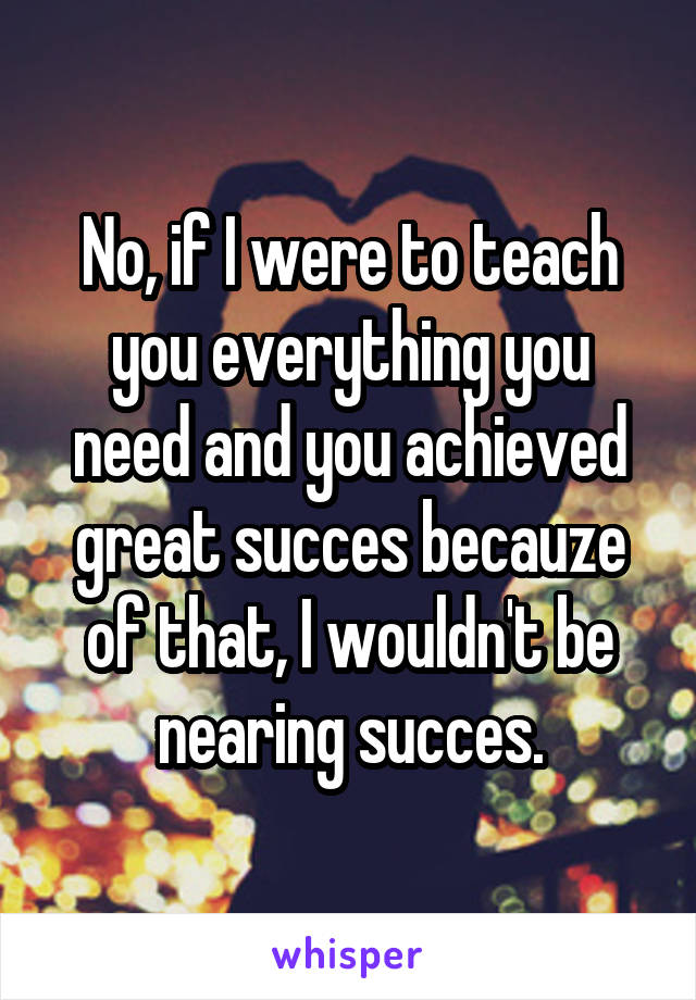 No, if I were to teach you everything you need and you achieved great succes becauze of that, I wouldn't be nearing succes.