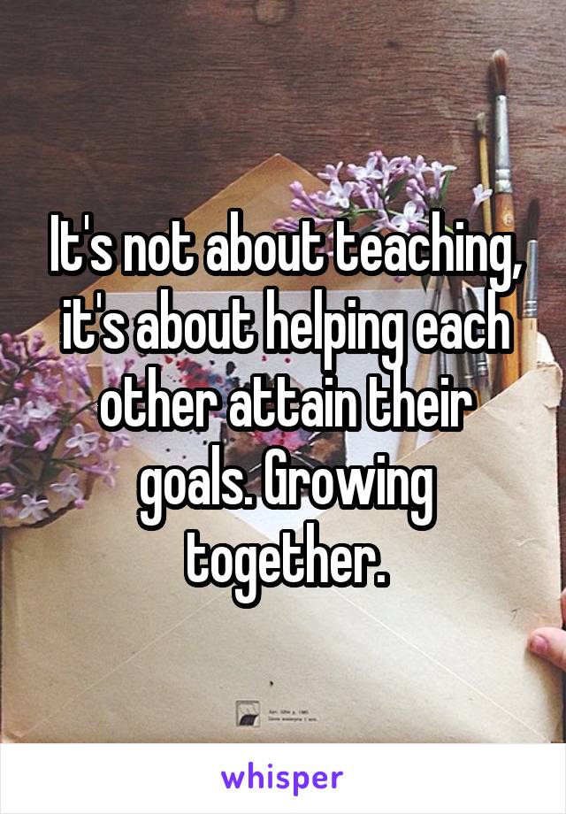 It's not about teaching, it's about helping each other attain their goals. Growing together.