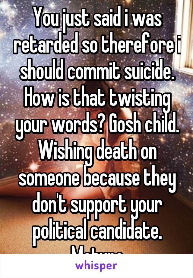 You just said i was retarded so therefore i should commit suicide. How is that twisting your words? Gosh child. Wishing death on someone because they don't support your political candidate. Mature