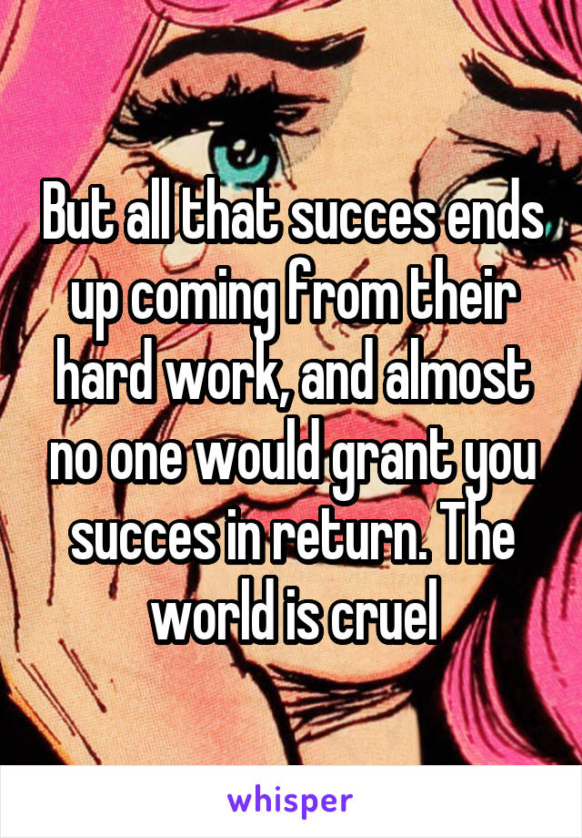 But all that succes ends up coming from their hard work, and almost no one would grant you succes in return. The world is cruel