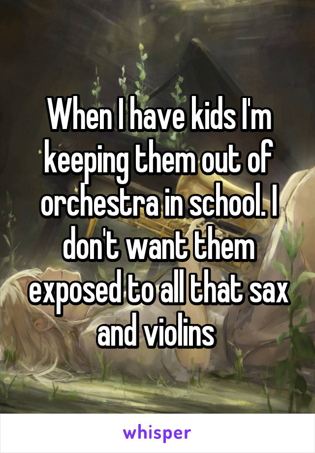 When I have kids I'm keeping them out of orchestra in school. I don't want them exposed to all that sax and violins 