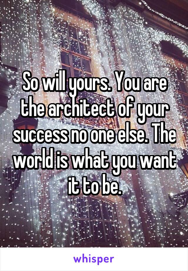 So will yours. You are the architect of your success no one else. The world is what you want it to be.