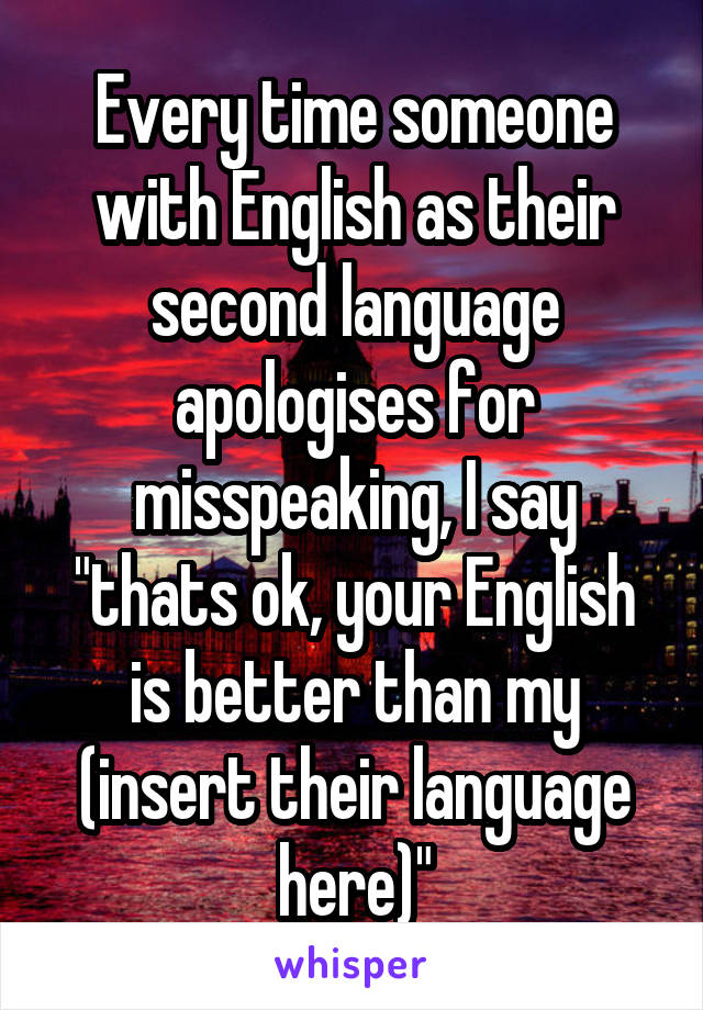 Every time someone with English as their second language apologises for misspeaking, I say "thats ok, your English is better than my (insert their language here)"