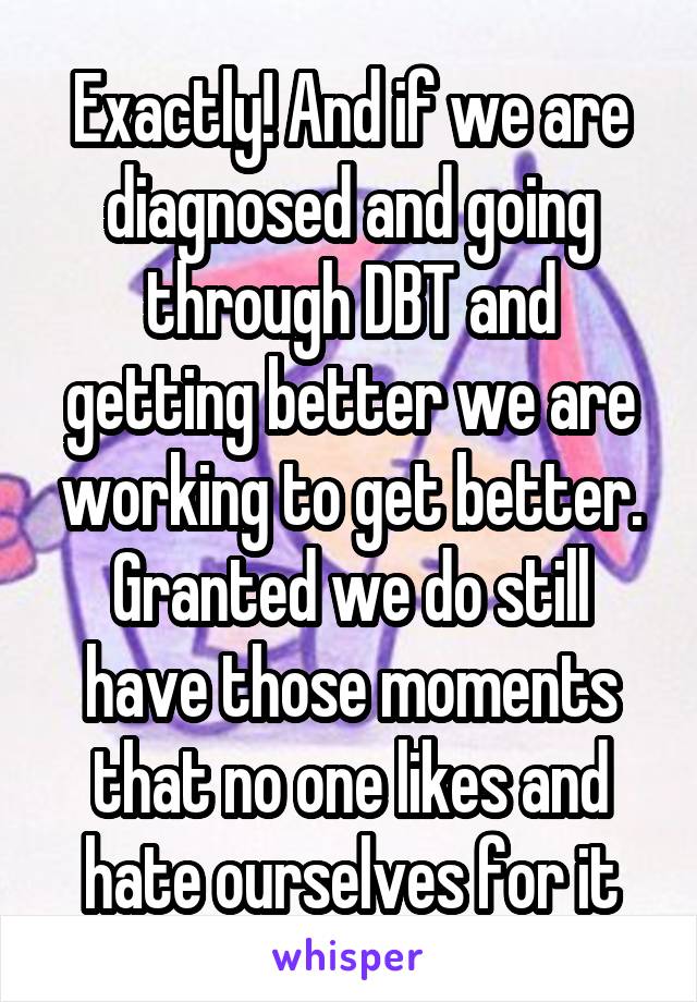 Exactly! And if we are diagnosed and going through DBT and getting better we are working to get better. Granted we do still have those moments that no one likes and hate ourselves for it