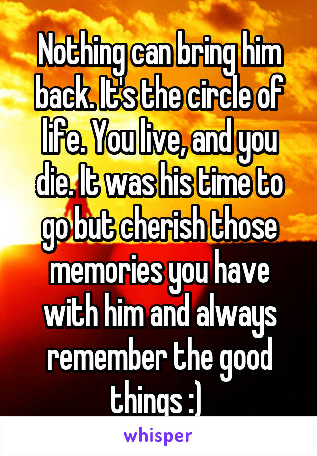 Nothing can bring him back. It's the circle of life. You live, and you die. It was his time to go but cherish those memories you have with him and always remember the good things :) 