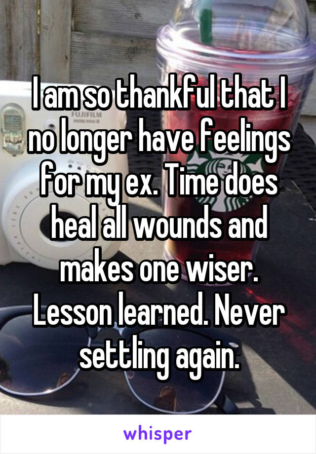 I am so thankful that I no longer have feelings for my ex. Time does heal all wounds and makes one wiser. Lesson learned. Never settling again.