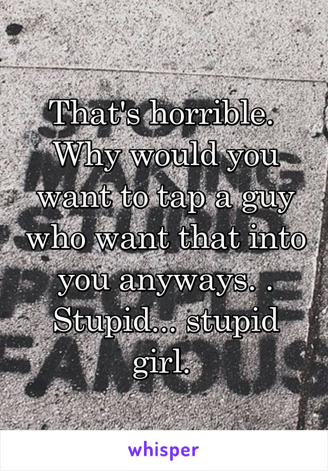 That's horrible.  Why would you want to tap a guy who want that into you anyways. . Stupid... stupid girl. 