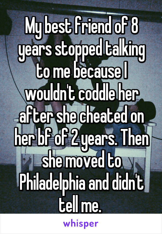 My best friend of 8 years stopped talking to me because I wouldn't coddle her after she cheated on her bf of 2 years. Then she moved to Philadelphia and didn't tell me. 