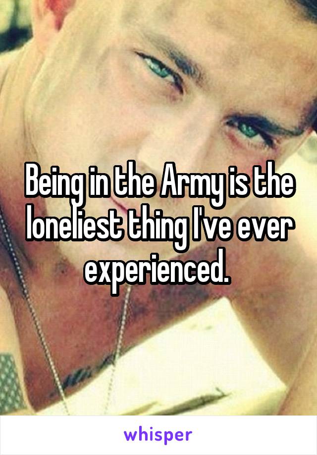 Being in the Army is the loneliest thing I've ever experienced. 