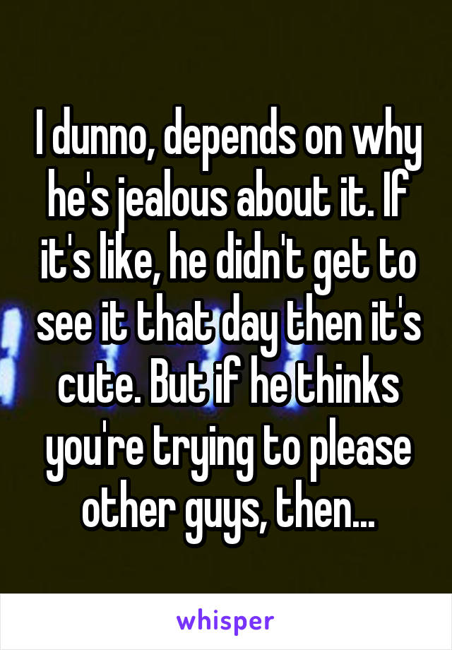 I dunno, depends on why he's jealous about it. If it's like, he didn't get to see it that day then it's cute. But if he thinks you're trying to please other guys, then...